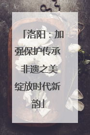 洛阳：加强保护传承 非遗之美绽放时代新韵