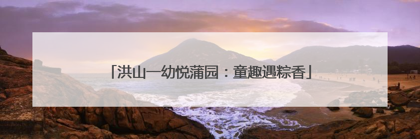 洪山一幼悦蒲园：童趣遇粽香
