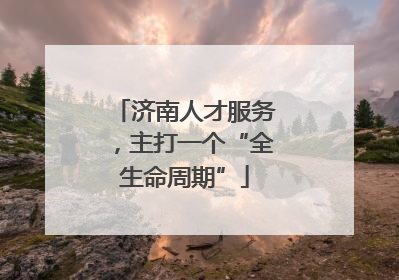 济南人才服务，主打一个“全生命周期”
