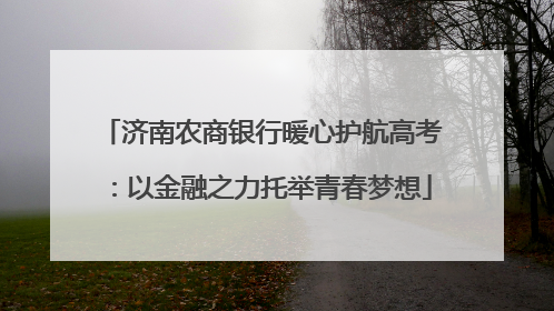 济南农商银行暖心护航高考：以金融之力托举青春梦想