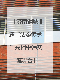 济南钢城非遗“活态传承”亮相中韩交流舞台