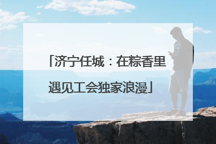 济宁任城：在粽香里遇见工会独家浪漫