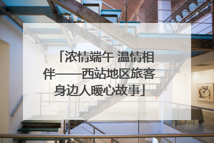 浓情端午 温情相伴——西站地区旅客身边人暖心故事