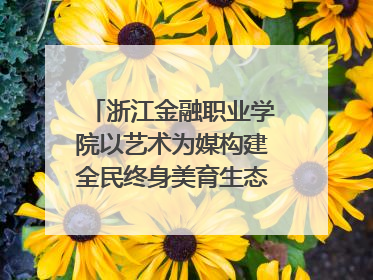 浙江金融职业学院以艺术为媒构建全民终身美育生态——校社联动共谱美育新篇章