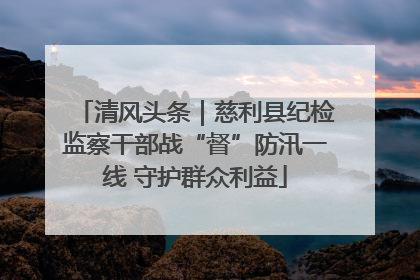 清风头条｜慈利县纪检监察干部战“督”防汛一线 守护群众利益