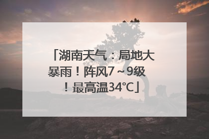 湖南天气：局地大暴雨！阵风7～9级！最高温34℃