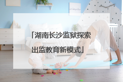 湖南长沙监狱探索出监教育新模式
