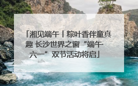 湘见端午丨粽叶香伴童真趣 长沙世界之窗“端午·六一”双节活动将启