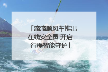 滴滴顺风车推出在线安全员 开启行程智能守护