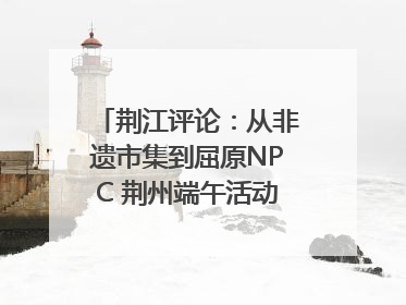 荆江评论：从非遗市集到屈原NPC 荆州端午活动让千年楚文化“破圈”生长