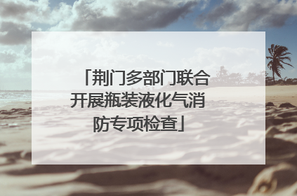 荆门多部门联合开展瓶装液化气消防专项检查