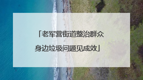 老军营街道整治群众身边垃圾问题见成效