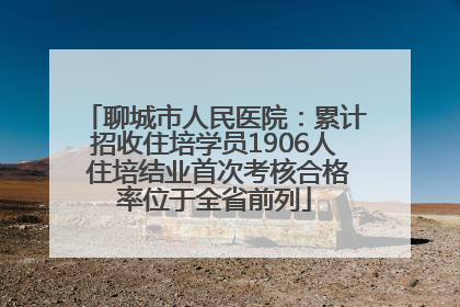聊城市人民医院：累计招收住培学员1906人 住培结业首次考核合格率位于全省前列