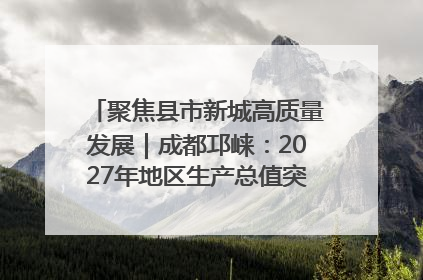 聚焦县市新城高质量发展｜成都邛崃：2027年地区生产总值突破550亿元、建成五百亿级园区