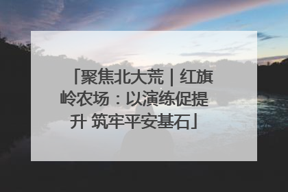 聚焦北大荒｜红旗岭农场：以演练促提升 筑牢平安基石
