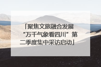 聚焦文旅融合发展 “万千气象看四川”第二季度集中采访启动