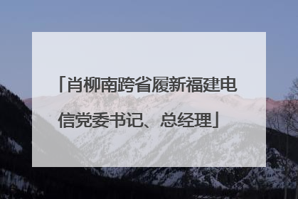 肖柳南跨省履新福建电信党委书记、总经理