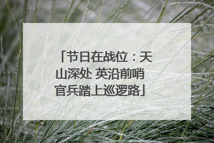 节日在战位：天山深处 英沿前哨官兵踏上巡逻路
