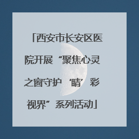 西安市长安区医院开展“聚焦心灵之窗守护‘睛’彩视界”系列活动