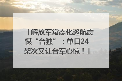 解放军常态化巡航震慑“台独”：单日24架次又让台军心惊！