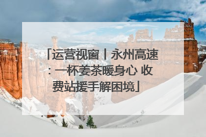 运营视窗丨永州高速：一杯姜茶暖身心 收费站援手解困境