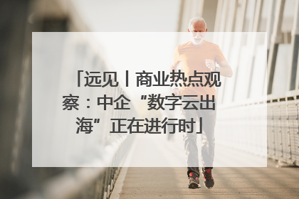 远见丨商业热点观察：中企“数字云出海”正在进行时