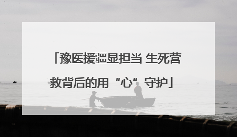 豫医援疆显担当 生死营救背后的用“心”守护