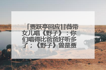 贾跃亭回应甘薇带女儿唱《野子》：你们唱得比爸爸好听多了；《野子》曾是贾跃亭“代表作”