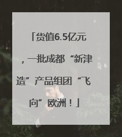 货值6.5亿元，一批成都“新津造”产品组团“飞向”欧洲！