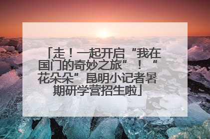 走！一起开启“我在国门的奇妙之旅”！“花朵朵”昆明小记者暑期研学营招生啦