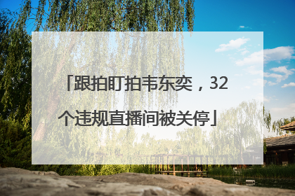 跟拍盯拍韦东奕，32个违规直播间被关停