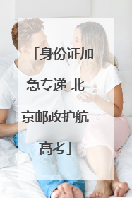 身份证加急专递 北京邮政护航高考