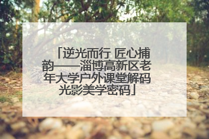 逆光而行 匠心捕韵——淄博高新区老年大学户外课堂解码光影美学密码