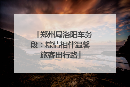 郑州局洛阳车务段：粽情相伴温馨旅客出行路