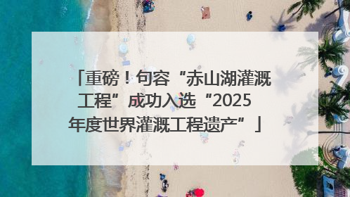 重磅！句容“赤山湖灌溉工程”成功入选“2025年度世界灌溉工程遗产”