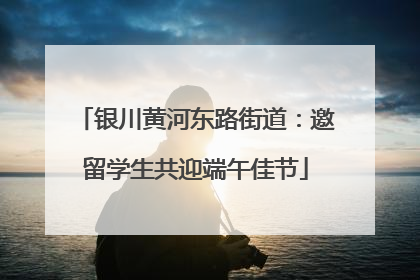 银川黄河东路街道：邀留学生共迎端午佳节