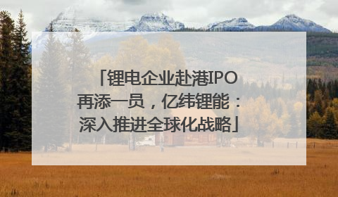 锂电企业赴港IPO再添一员，亿纬锂能：深入推进全球化战略