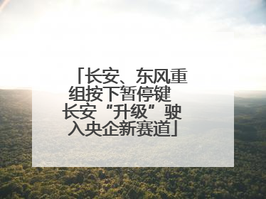 长安、东风重组按下暂停键 长安“升级”驶入央企新赛道