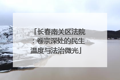 长春南关区法院：卷宗深处的民生温度与法治微光