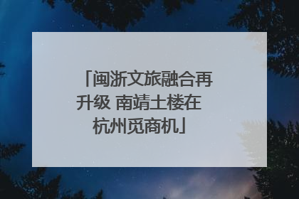 闽浙文旅融合再升级 南靖土楼在杭州觅商机
