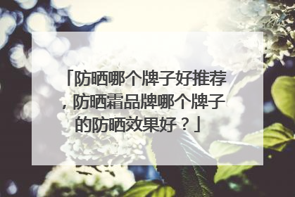 防晒哪个牌子好推荐，防晒霜品牌哪个牌子的防晒效果好？