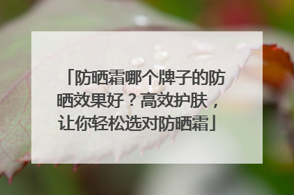 防晒霜哪个牌子的防晒效果好？高效护肤，让你轻松选对防晒霜