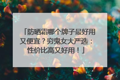 防晒霜哪个牌子最好用又便宜？穷鬼女大严选：性价比高又好用！