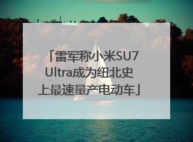 雷军称小米SU7 Ultra成为纽北史上最速量产电动车