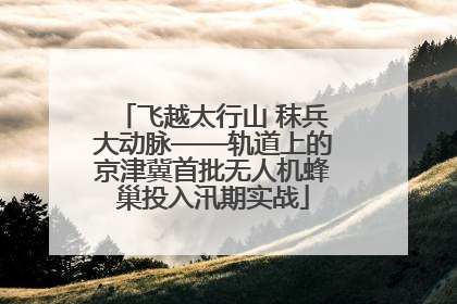 飞越太行山 秣兵大动脉——轨道上的京津冀首批无人机蜂巢投入汛期实战
