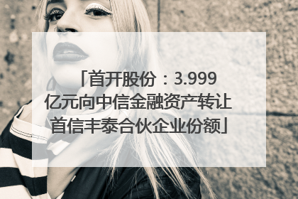 首开股份：3.999亿元向中信金融资产转让首信丰泰合伙企业份额
