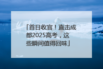 首日收官！直击成都2025高考，这些瞬间值得回味