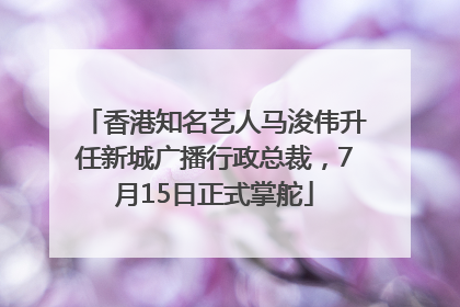 香港知名艺人马浚伟升任新城广播行政总裁，7月15日正式掌舵