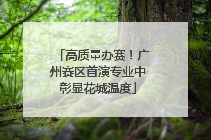 高质量办赛！广州赛区首演专业中彰显花城温度