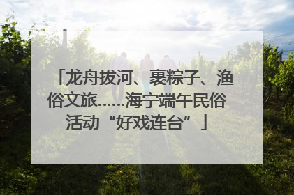龙舟拔河、裹粽子、渔俗文旅……海宁端午民俗活动“好戏连台”